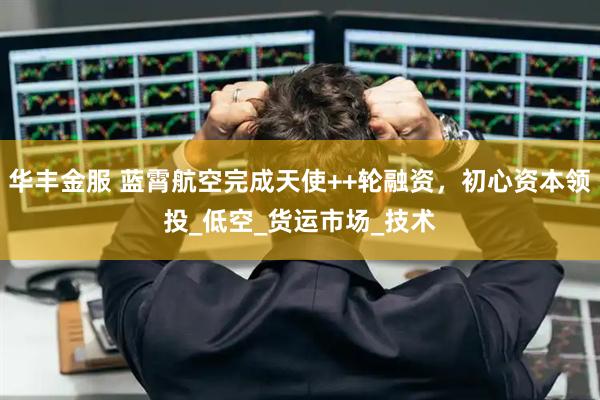华丰金服 蓝霄航空完成天使++轮融资，初心资本领投_低空_货运市场_技术