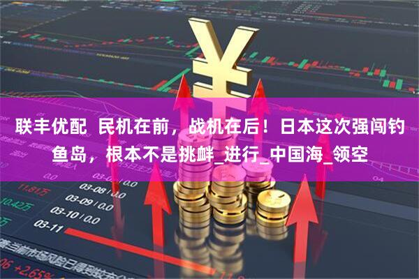 联丰优配  民机在前，战机在后！日本这次强闯钓鱼岛，根本不是挑衅_进行_中国海_领空