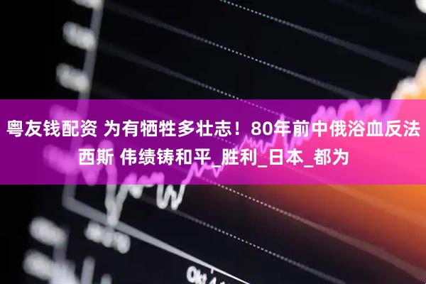 粤友钱配资 为有牺牲多壮志！80年前中俄浴血反法西斯 伟绩铸和平_胜利_日本_都为