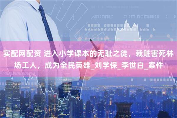 实配网配资 进入小学课本的无耻之徒，栽赃害死林场工人，成为全民英雄_刘学保_李世白_案件