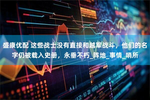 盛康优配 这些战士没有直接和越军战斗，他们的名字仍被载入史册，永垂不朽_阵地_事情_哨所