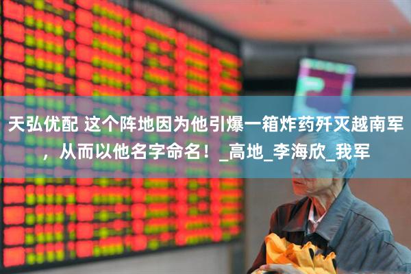 天弘优配 这个阵地因为他引爆一箱炸药歼灭越南军，从而以他名字命名！_高地_李海欣_我军