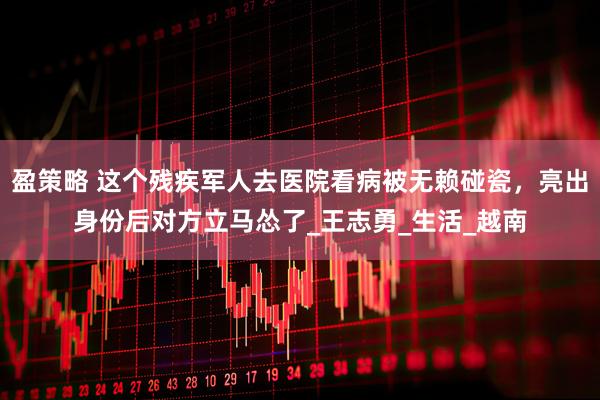 盈策略 这个残疾军人去医院看病被无赖碰瓷，亮出身份后对方立马怂了_王志勇_生活_越南