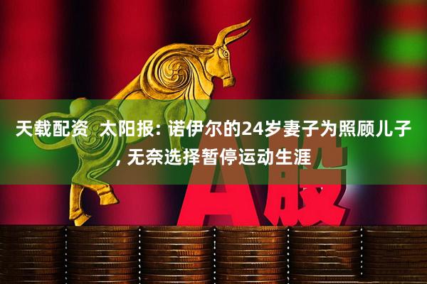 天载配资  太阳报: 诺伊尔的24岁妻子为照顾儿子, 无奈选择暂停运动生涯