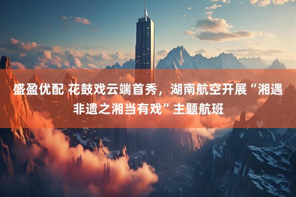 盛盈优配 花鼓戏云端首秀，湖南航空开展“湘遇非遗之湘当有戏”主题航班