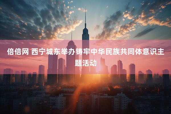 倍倍网 西宁城东举办铸牢中华民族共同体意识主题活动