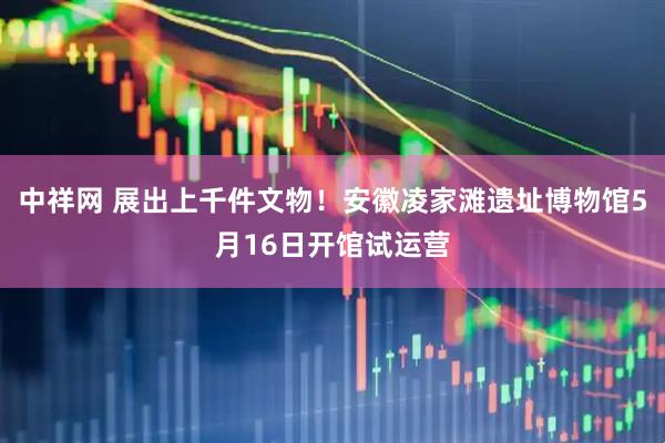 中祥网 展出上千件文物！安徽凌家滩遗址博物馆5月16日开馆试运营
