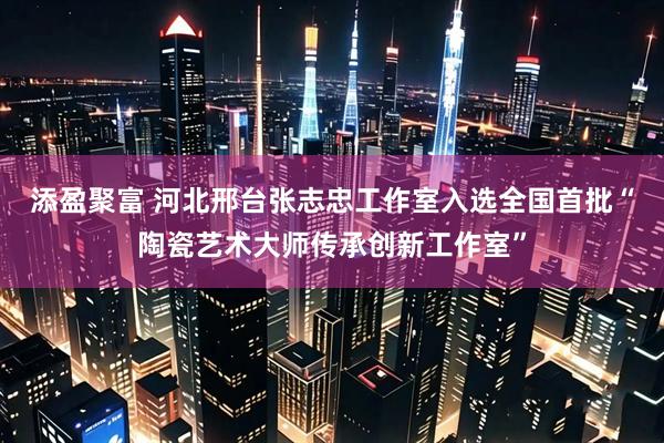 添盈聚富 河北邢台张志忠工作室入选全国首批“陶瓷艺术大师传承创新工作室”