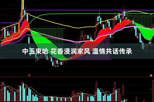 中玉束哈 花香浸润家风 温情共话传承