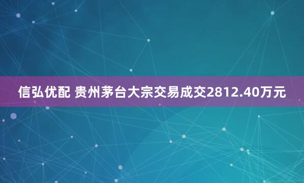 信弘优配 贵州茅台大宗交易成交2812.40万元