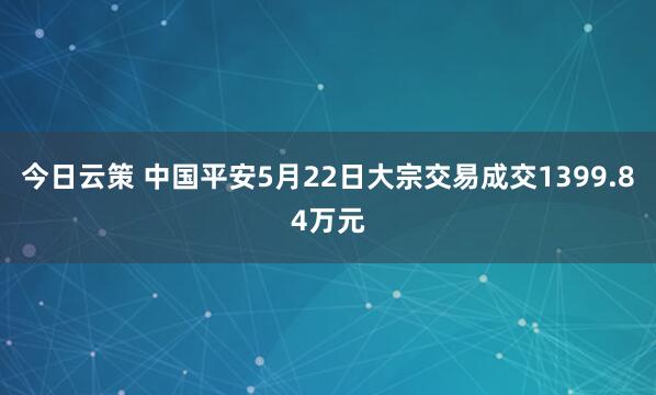 今日云策 中国平安5月22日大宗交易成交1399.84万元
