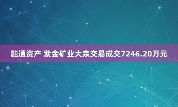 融通资产 紫金矿业大宗交易成交7246.20万元