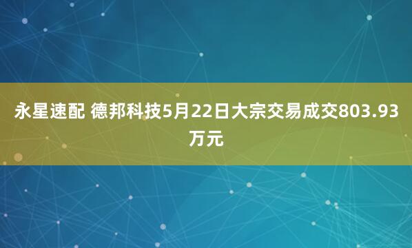 永星速配 德邦科技5月22日大宗交易成交803.93万元