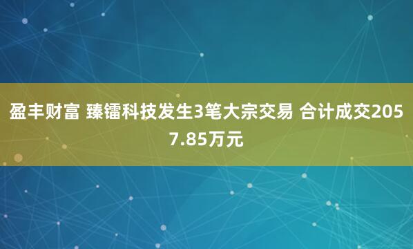 盈丰财富 臻镭科技发生3笔大宗交易 合计成交2057.85万元