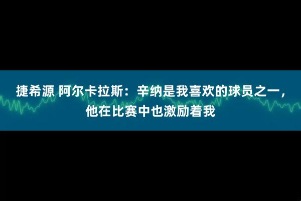 捷希源 阿尔卡拉斯：辛纳是我喜欢的球员之一，他在比赛中也激励着我