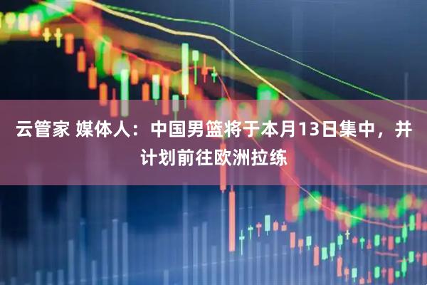 云管家 媒体人：中国男篮将于本月13日集中，并计划前往欧洲拉练