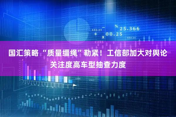 国汇策略 “质量缰绳”勒紧！工信部加大对舆论关注度高车型抽查力度
