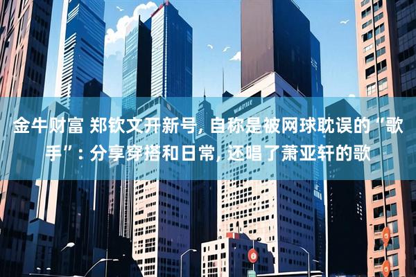 金牛财富 郑钦文开新号, 自称是被网球耽误的“歌手”: 分享穿搭和日常, 还唱了萧亚轩的歌