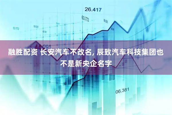融胜配资 长安汽车不改名, 辰致汽车科技集团也不是新央企名字