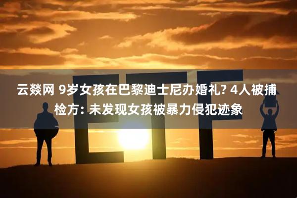 云燚网 9岁女孩在巴黎迪士尼办婚礼? 4人被捕 检方: 未发现女孩被暴力侵犯迹象
