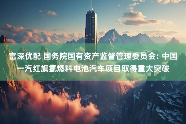 富深优配 国务院国有资产监督管理委员会: 中国一汽红旗氢燃料电池汽车项目取得重大突破