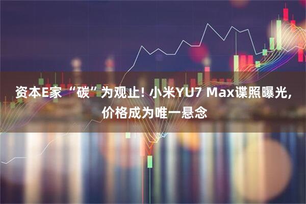 资本E家 “碳”为观止! 小米YU7 Max谍照曝光, 价格成为唯一悬念