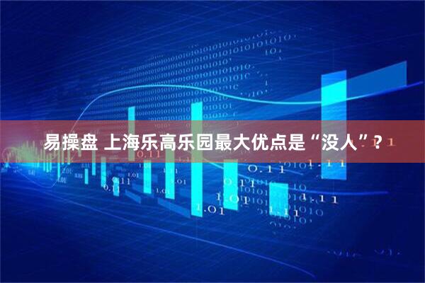 易操盘 上海乐高乐园最大优点是“没人”？