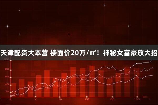 天津配资大本营 楼面价20万/㎡！神秘女富豪放大招