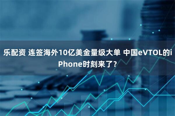 乐配资 连签海外10亿美金量级大单 中国eVTOL的iPhone时刻来了？