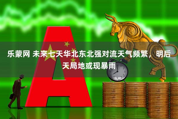 乐蒙网 未来七天华北东北强对流天气频繁，明后天局地或现暴雨