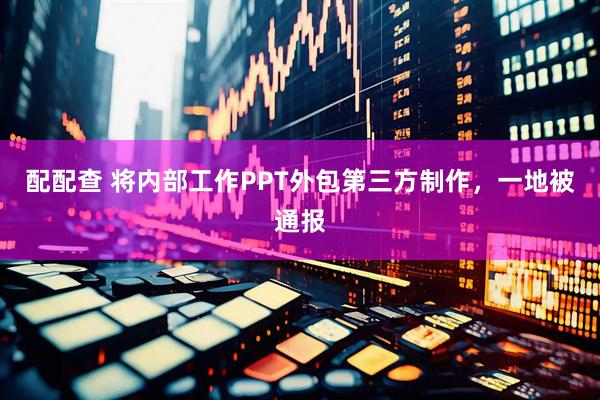 配配查 将内部工作PPT外包第三方制作，一地被通报