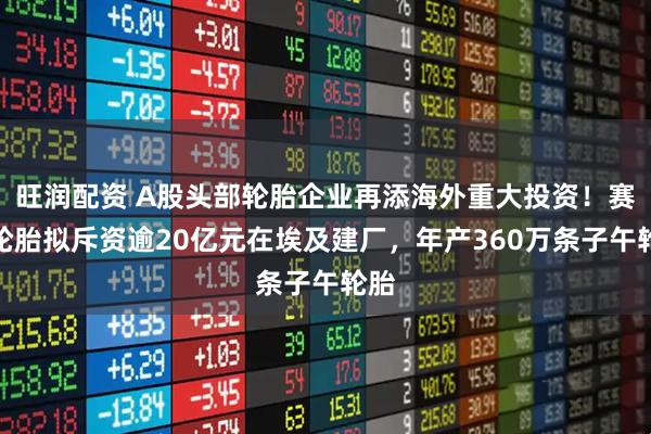 旺润配资 A股头部轮胎企业再添海外重大投资！赛轮轮胎拟斥资逾20亿元在埃及建厂，年产360万条子午轮胎