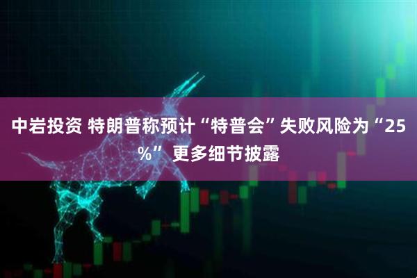 中岩投资 特朗普称预计“特普会”失败风险为“25%” 更多细节披露
