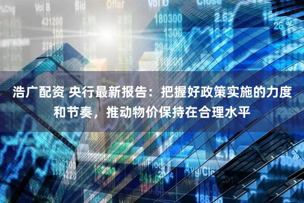 浩广配资 央行最新报告：把握好政策实施的力度和节奏，推动物价保持在合理水平
