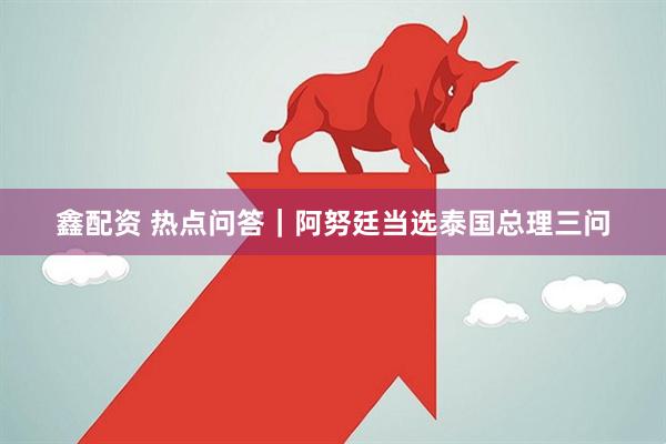 鑫配资 热点问答｜阿努廷当选泰国总理三问