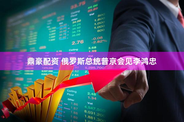 鼎豪配资 俄罗斯总统普京会见李鸿忠