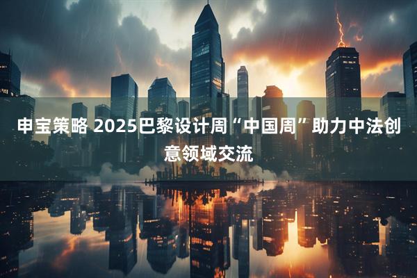 申宝策略 2025巴黎设计周“中国周”助力中法创意领域交流