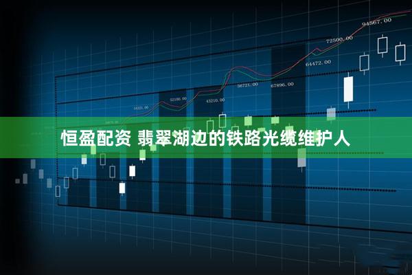 恒盈配资 翡翠湖边的铁路光缆维护人