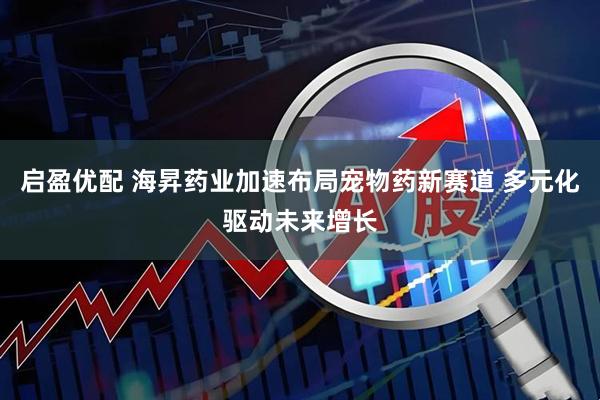 启盈优配 海昇药业加速布局宠物药新赛道 多元化驱动未来增长