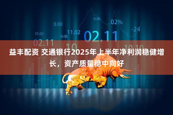 益丰配资 交通银行2025年上半年净利润稳健增长，资产质量稳中向好