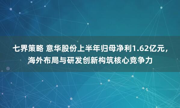 七界策略 意华股份上半年归母净利1.62亿元，海外布局与研发创新构筑核心竞争力