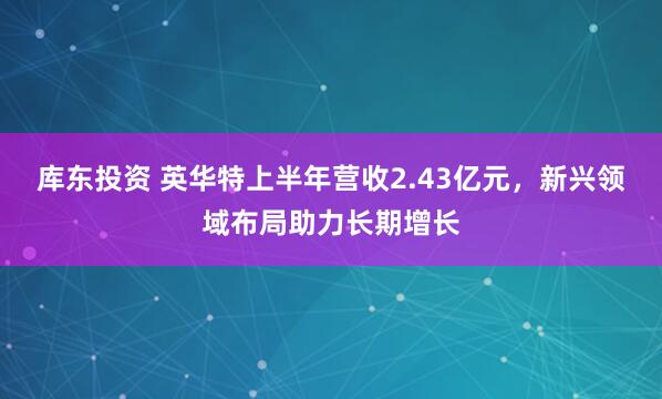 库东投资 英华特上半年营收2.43亿元，新兴领域布局助力长期增长