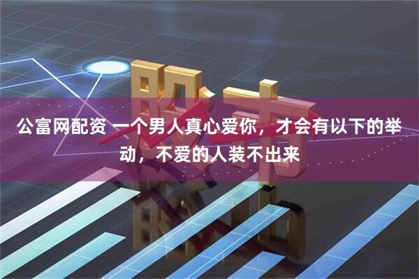 公富网配资 一个男人真心爱你，才会有以下的举动，不爱的人装不出来