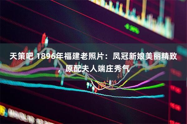 天策吧 1896年福建老照片：凤冠新娘美丽精致，原配夫人端庄秀气