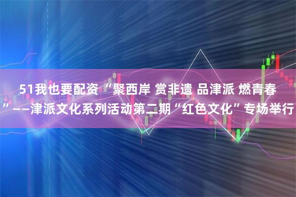 51我也要配资 “聚西岸 赏非遗 品津派 燃青春”——津派文化系列活动第二期“红色文化”专场举行