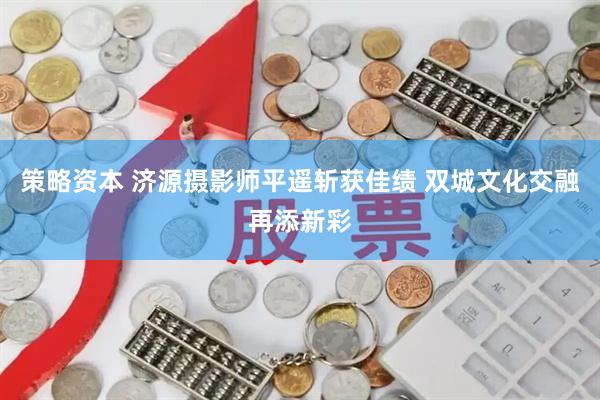策略资本 济源摄影师平遥斩获佳绩 双城文化交融再添新彩