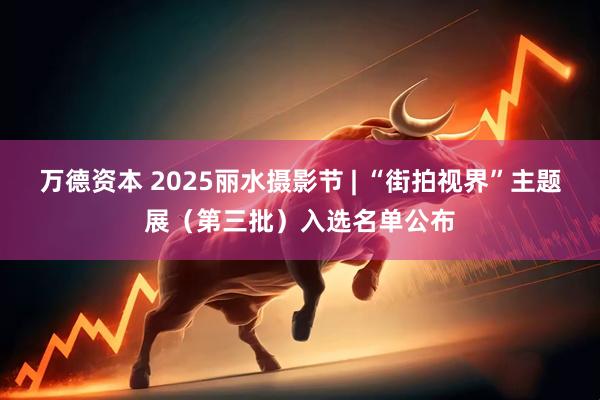 万德资本 2025丽水摄影节 | “街拍视界”主题展（第三批）入选名单公布