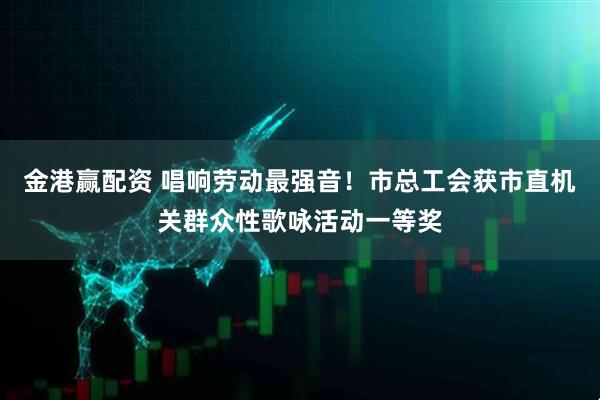 金港赢配资 唱响劳动最强音！市总工会获市直机关群众性歌咏活动一等奖