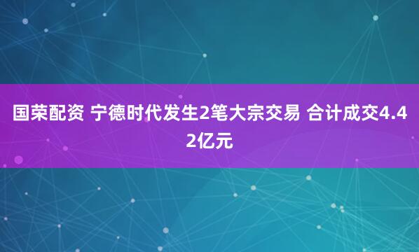 国荣配资 宁德时代发生2笔大宗交易 合计成交4.42亿元