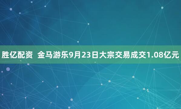 胜亿配资  金马游乐9月23日大宗交易成交1.08亿元